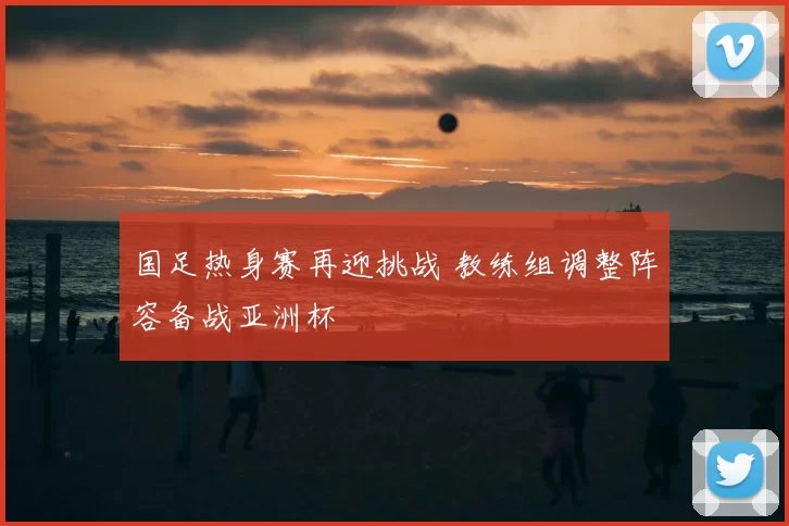 国足热身赛再迎挑战 教练组调整阵容备战亚洲杯