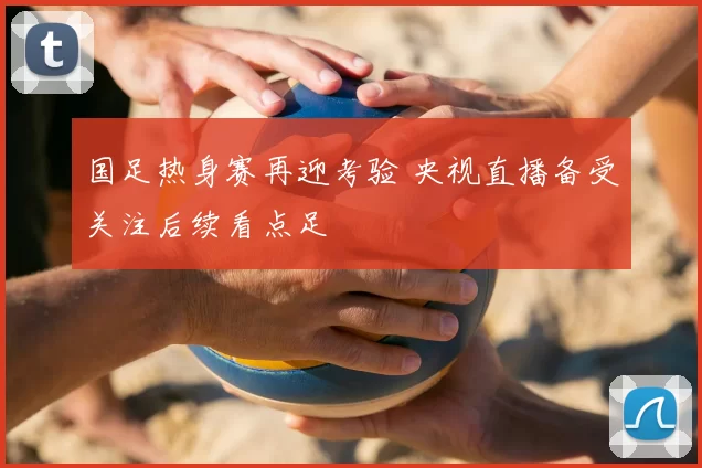 国足热身赛再迎考验 央视直播备受关注后续看点足