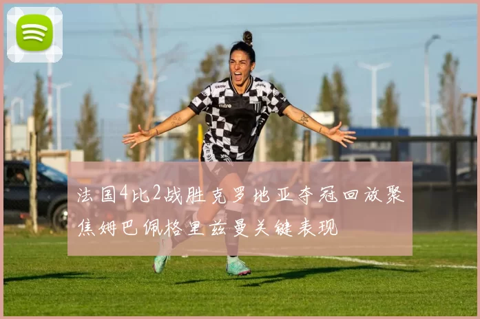 法国4比2战胜克罗地亚夺冠回放聚焦姆巴佩格里兹曼关键表现