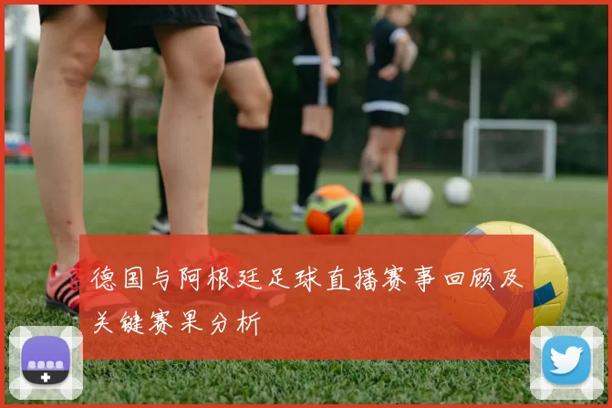 德国与阿根廷足球直播赛事回顾及关键赛果分析