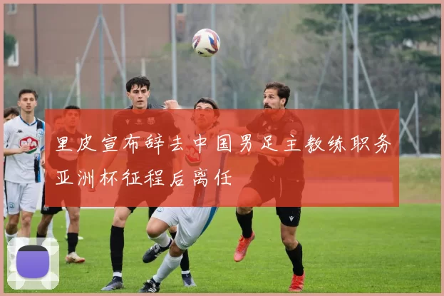 里皮宣布辞去中国男足主教练职务亚洲杯征程后离任