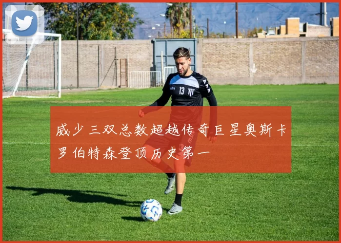 威少三双总数超越传奇巨星奥斯卡罗伯特森登顶历史第一