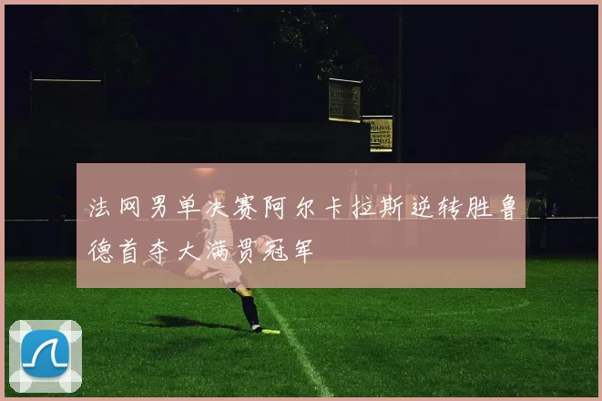 法网男单决赛阿尔卡拉斯逆转胜鲁德首夺大满贯冠军