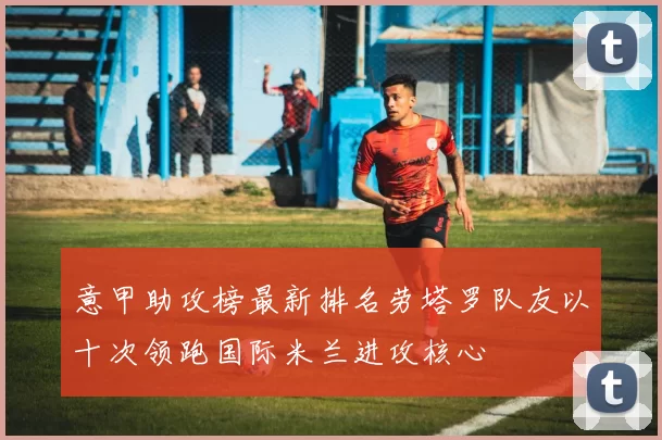 意甲助攻榜最新排名劳塔罗队友以十次领跑国际米兰进攻核心