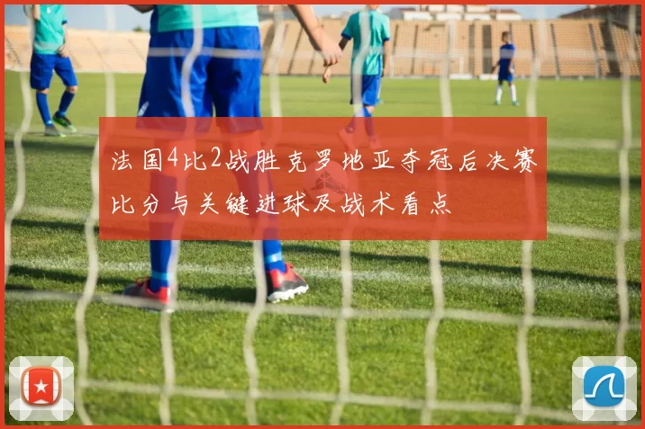 法国4比2战胜克罗地亚夺冠后决赛比分与关键进球及战术看点