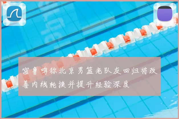宫鲁鸣称北京男篮老队友回归将改善内线轮换并提升经验深度
