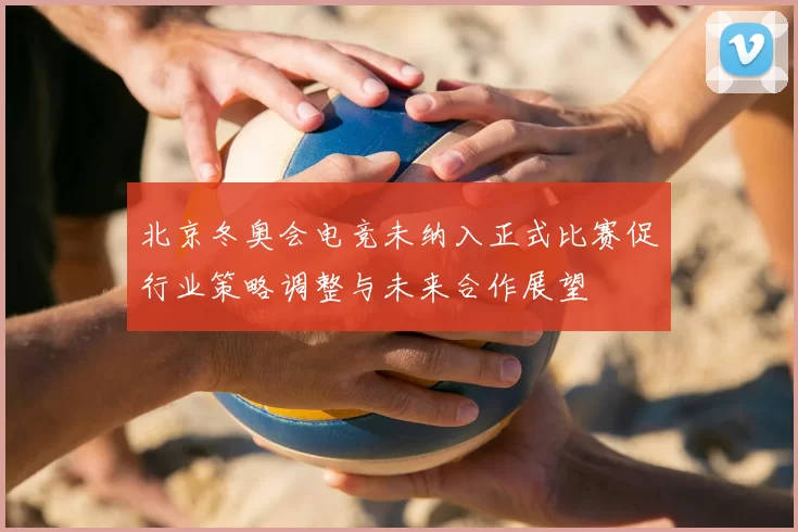 北京冬奥会电竞未纳入正式比赛促行业策略调整与未来合作展望