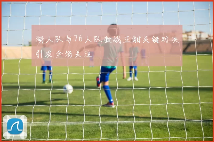 湖人队与76人队激战正酣关键对决引发全场关注