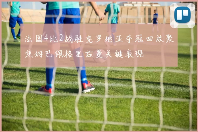法国4比2战胜克罗地亚夺冠回放聚焦姆巴佩格里兹曼关键表现
