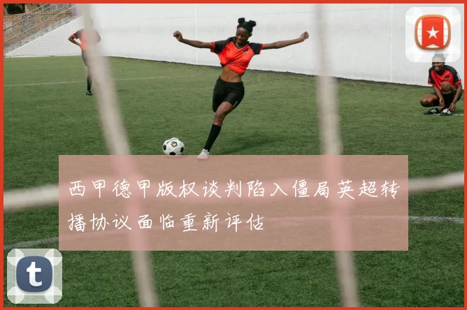 西甲德甲版权谈判陷入僵局英超转播协议面临重新评估