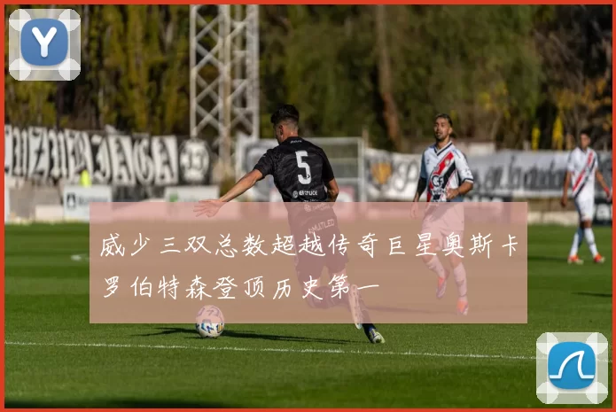 威少三双总数超越传奇巨星奥斯卡罗伯特森登顶历史第一