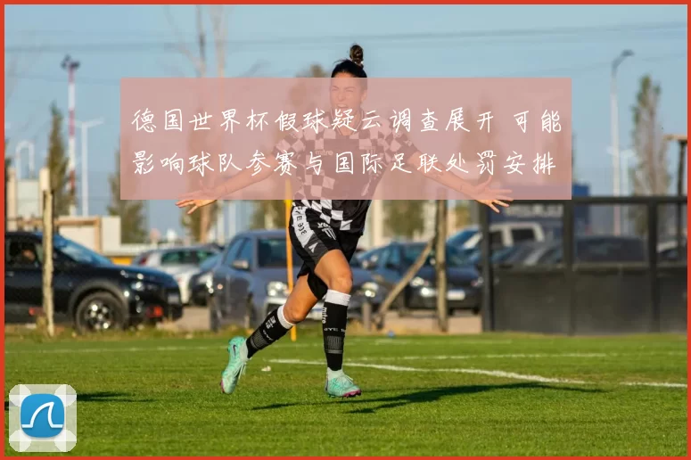 德国世界杯假球疑云调查展开 可能影响球队参赛与国际足联处罚安排