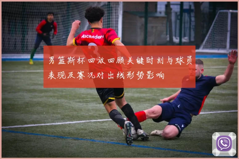 男篮斯杯回放回顾关键时刻与球员表现及赛况对出线形势影响