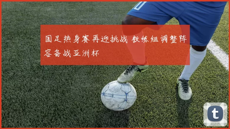 国足热身赛再迎挑战 教练组调整阵容备战亚洲杯