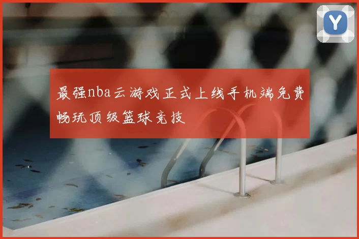 最强nba云游戏正式上线手机端免费畅玩顶级篮球竞技