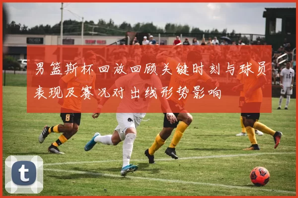 男篮斯杯回放回顾关键时刻与球员表现及赛况对出线形势影响