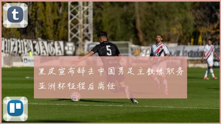 里皮宣布辞去中国男足主教练职务亚洲杯征程后离任