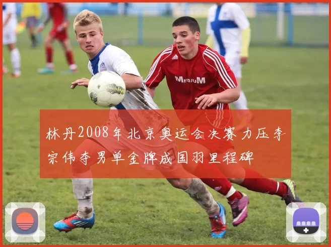 林丹2008年北京奥运会决赛力压李宗伟夺男单金牌成国羽里程碑