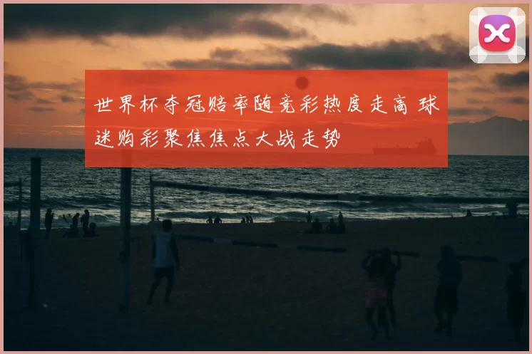 世界杯夺冠赔率随竞彩热度走高 球迷购彩聚焦焦点大战走势