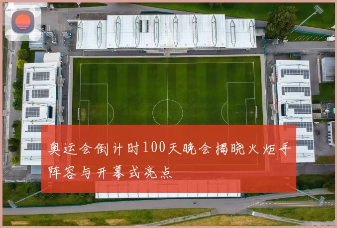 奥运会倒计时100天晚会揭晓火炬手阵容与开幕式亮点