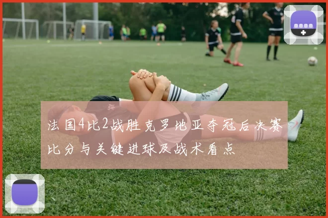 法国4比2战胜克罗地亚夺冠后决赛比分与关键进球及战术看点