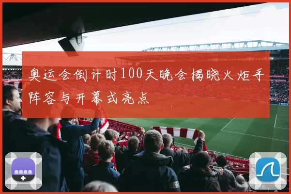 奥运会倒计时100天晚会揭晓火炬手阵容与开幕式亮点