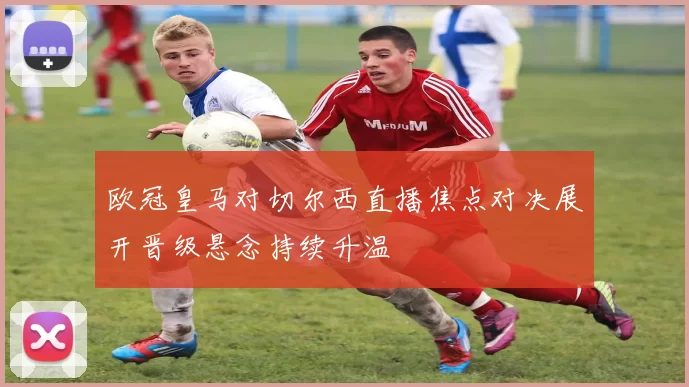 欧冠皇马对切尔西直播焦点对决展开晋级悬念持续升温