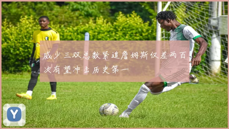 威少三双总数紧追詹姆斯仅差两百次有望冲击历史第一