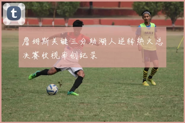 詹姆斯关键三分助湖人逆转热火总决赛收视率创纪录