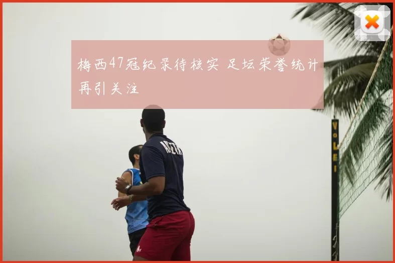 梅西47冠纪录待核实 足坛荣誉统计再引关注