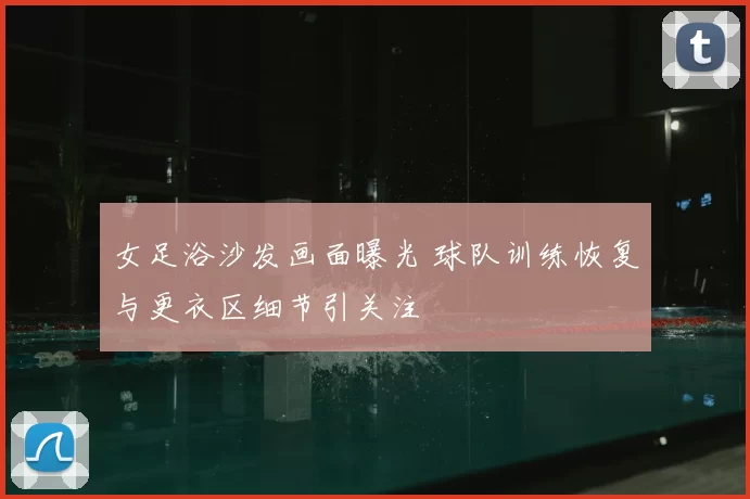 女足浴沙发画面曝光 球队训练恢复与更衣区细节引关注