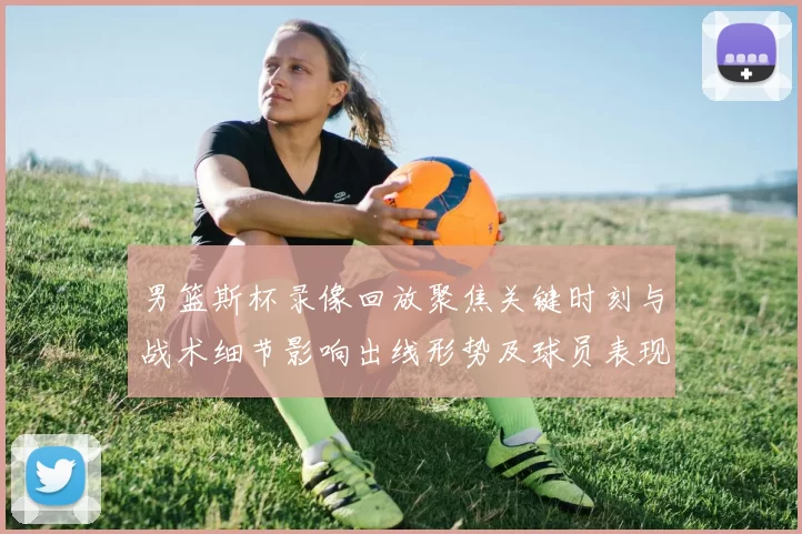 男篮斯杯录像回放聚焦关键时刻与战术细节影响出线形势及球员表现研判