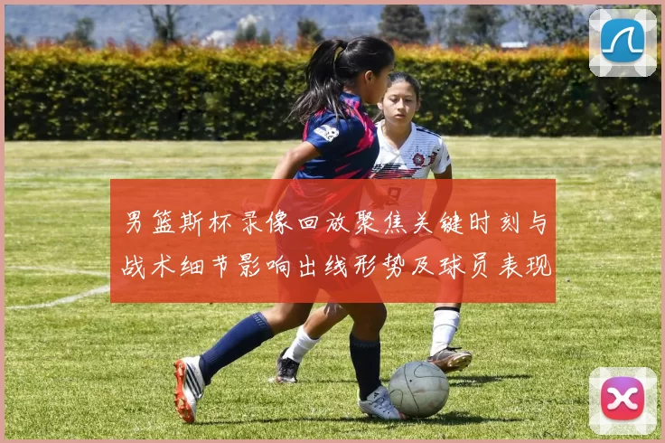 男篮斯杯录像回放聚焦关键时刻与战术细节影响出线形势及球员表现研判