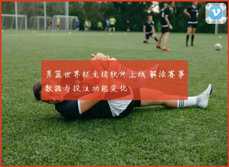 男篮世界杯竞猜软件上线 解读赛事数据与投注功能变化