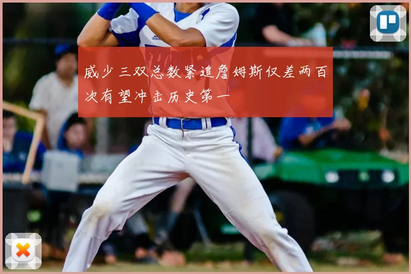 威少三双总数紧追詹姆斯仅差两百次有望冲击历史第一