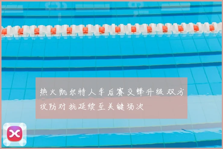热火凯尔特人季后赛交锋升级 双方攻防对抗延续至关键场次