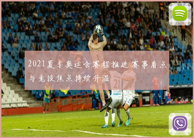 2021夏季奥运会赛程推进 赛事看点与竞技焦点持续升温