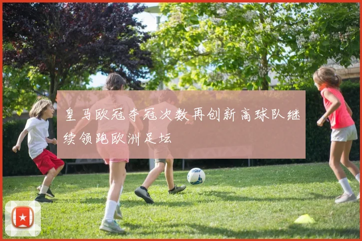 皇马欧冠夺冠次数再创新高球队继续领跑欧洲足坛