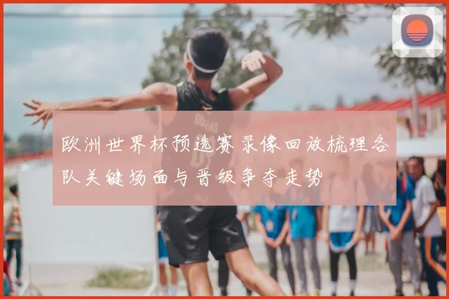 欧洲世界杯预选赛录像回放梳理各队关键场面与晋级争夺走势