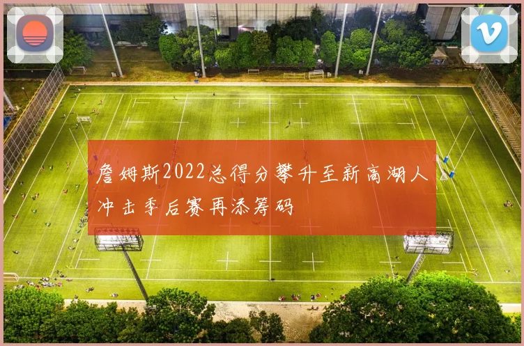 詹姆斯2022总得分攀升至新高湖人冲击季后赛再添筹码