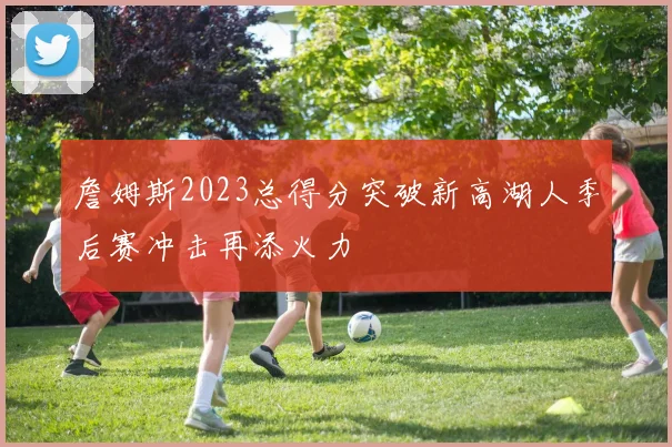 詹姆斯2023总得分突破新高湖人季后赛冲击再添火力