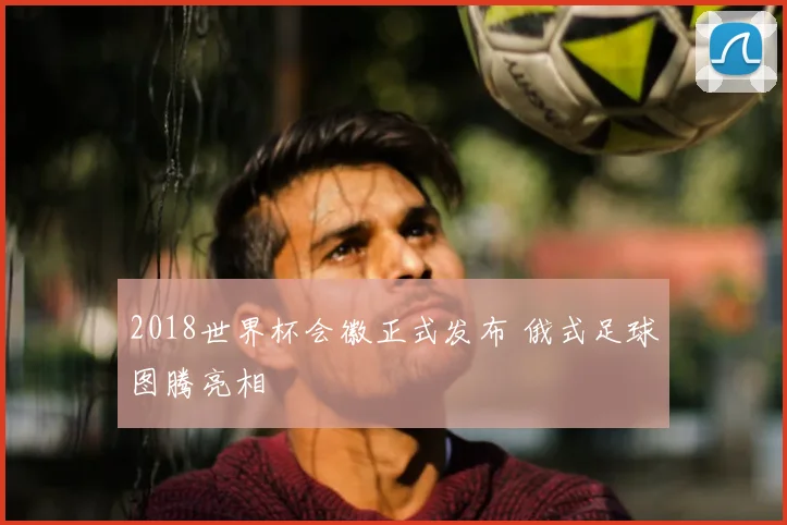 2018世界杯会徽正式发布 俄式足球图腾亮相