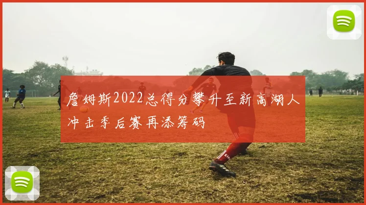 詹姆斯2022总得分攀升至新高湖人冲击季后赛再添筹码