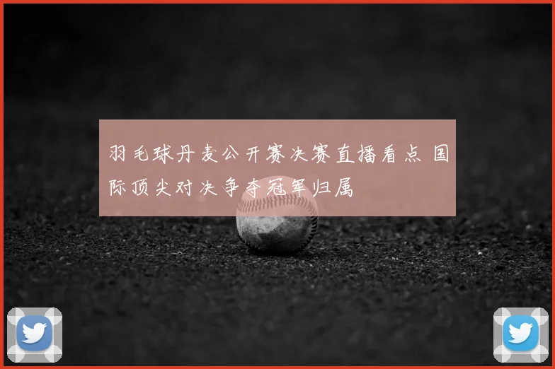 羽毛球丹麦公开赛决赛直播看点 国际顶尖对决争夺冠军归属
