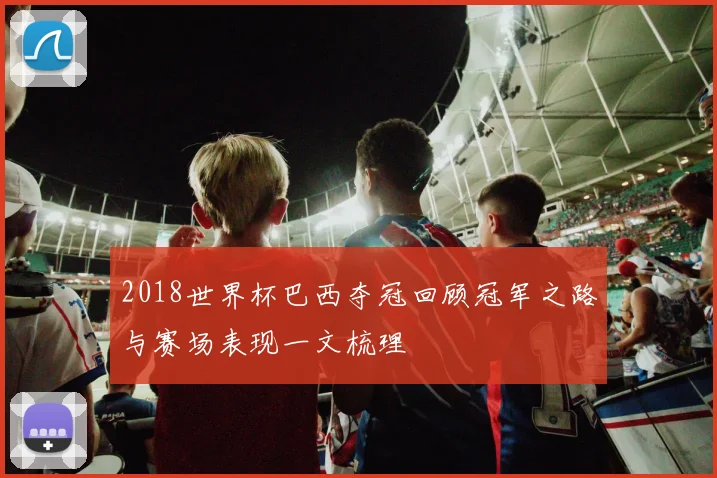 2018世界杯巴西夺冠回顾冠军之路与赛场表现一文梳理