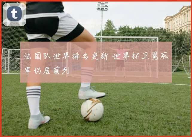 法国队世界排名更新 世界杯卫冕冠军仍居前列